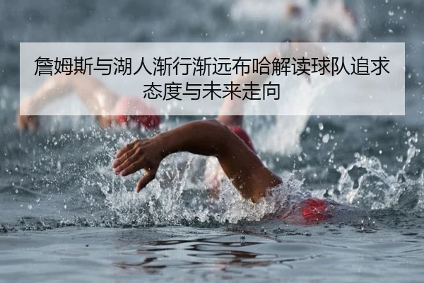 詹姆斯与湖人渐行渐远布哈解读球队追求态度与未来走向